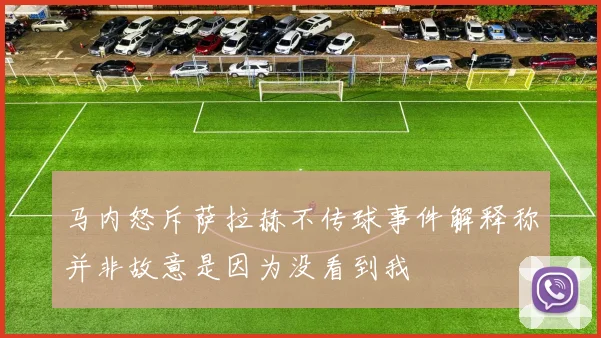 马内怒斥萨拉赫不传球事件解释称并非故意是因为没看到我