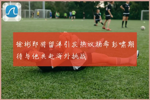 徐彬即将留洋引发热议杨希彭啸期待与他共赴海外挑战