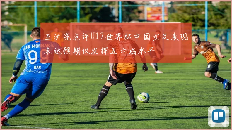 王洪亮点评U17世界杯中国女足表现未达预期仅发挥五六成水平
