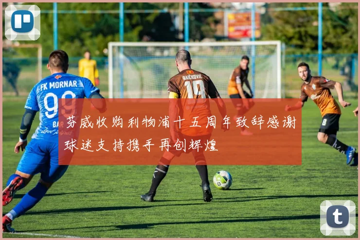 芬威收购利物浦十五周年致辞感谢球迷支持携手再创辉煌