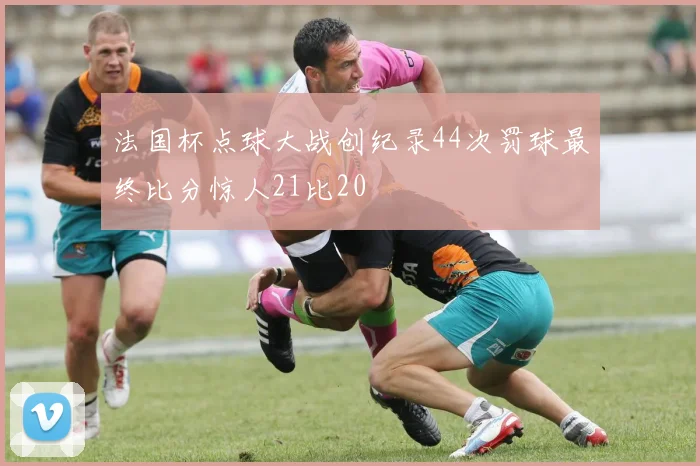 法国杯点球大战创纪录44次罚球最终比分惊人21比20