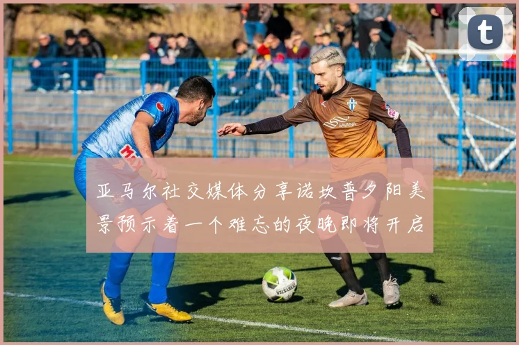 亚马尔社交媒体分享诺坎普夕阳美景预示着一个难忘的夜晚即将开启