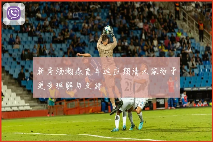 新秀杨瀚森首年适应期请大家给予更多理解与支持