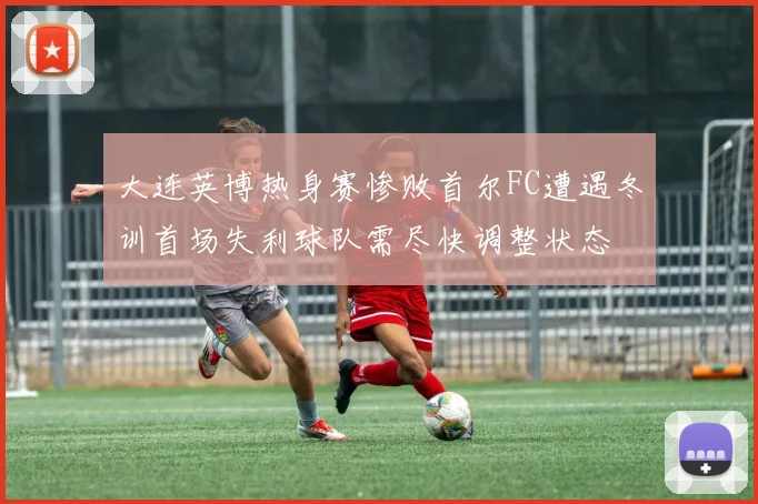 大连英博热身赛惨败首尔FC遭遇冬训首场失利球队需尽快调整状态