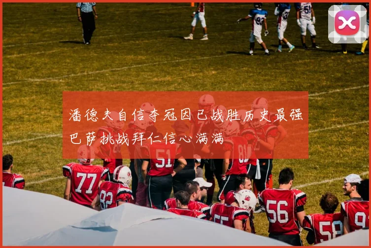 潘德夫自信夺冠因已战胜历史最强巴萨挑战拜仁信心满满