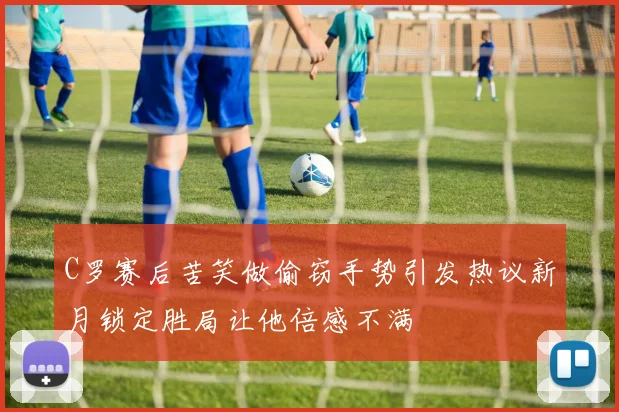 C罗赛后苦笑做偷窃手势引发热议新月锁定胜局让他倍感不满