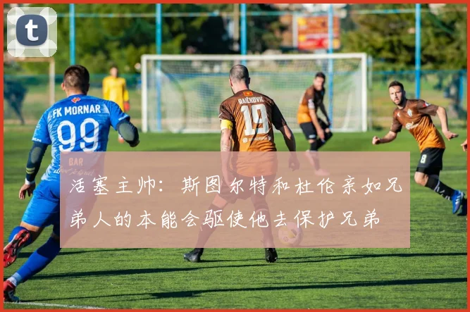 活塞主帅：斯图尔特和杜伦亲如兄弟人的本能会驱使他去保护兄弟