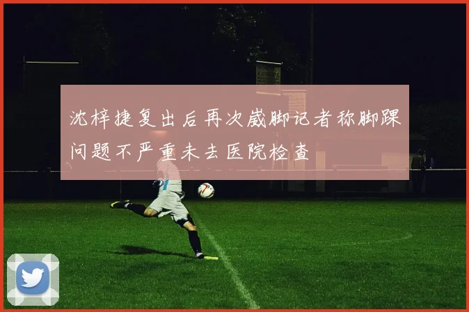 沈梓捷复出后再次崴脚记者称脚踝问题不严重未去医院检查