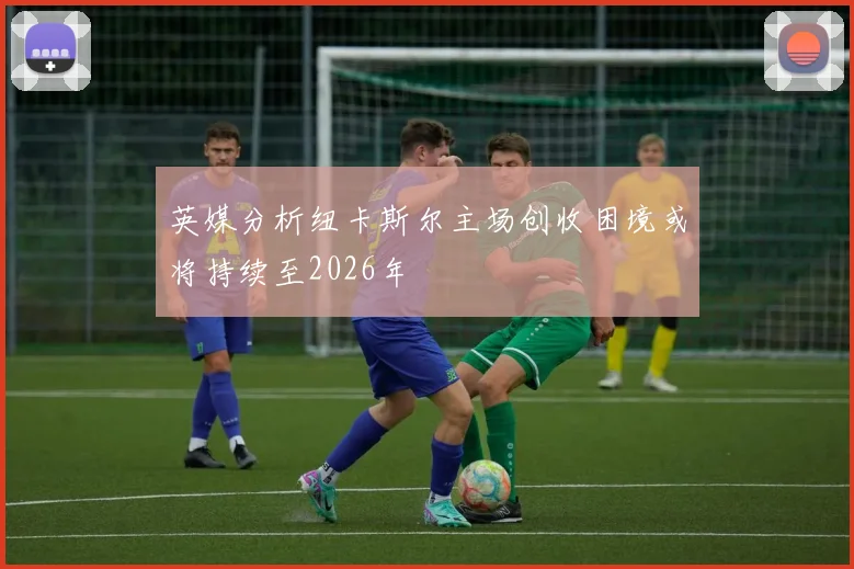 英媒分析纽卡斯尔主场创收困境或将持续至2026年