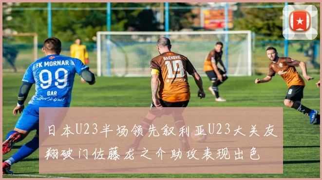 日本U23半场领先叙利亚U23大关友翔破门佐藤龙之介助攻表现出色